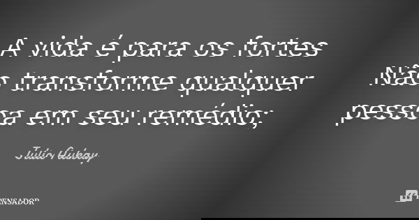 A vida é para os fortes Não transforme qualquer pessoa em seu remédio;... Frase de Julio Aukay.