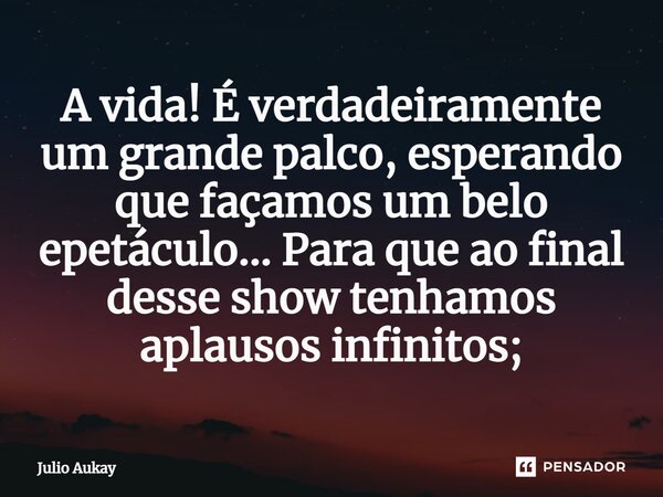 ⁠A vida! É verdadeiramente um grande palco, esperando que façamos um belo epetáculo... Para que ao final desse show tenhamos aplausos infinitos;... Frase de Julio Aukay.