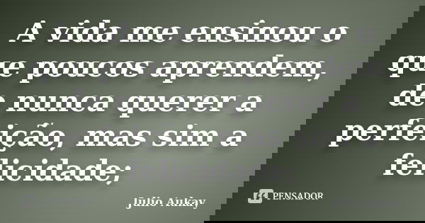 A vida me ensinou o que poucos aprendem, de nunca querer a perfeição, mas sim a felicidade;... Frase de Julio Aukay.