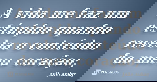 A vida me faz um estúpido quando revela o conteúdo do meu coração;... Frase de Julio Aukay.