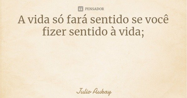 A vida só fará sentido se você fizer sentido à vida;... Frase de Julio Aukay.