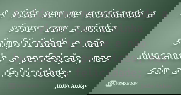 A vida vem me ensinando a viver com a minha simplicidade e não buscando a perfeição, mas sim a felicidade;... Frase de Julio Aukay.