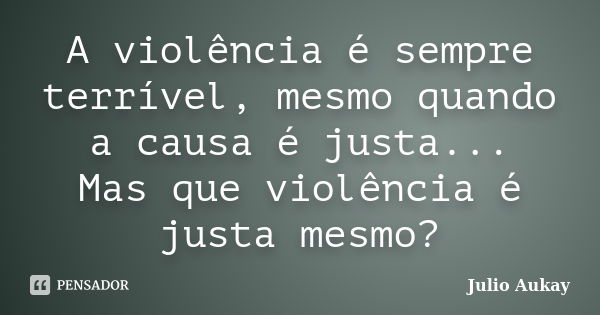 A violência é sempre terrível, mesmo quando a causa é justa... Mas que violência é justa mesmo?... Frase de Julio Aukay.