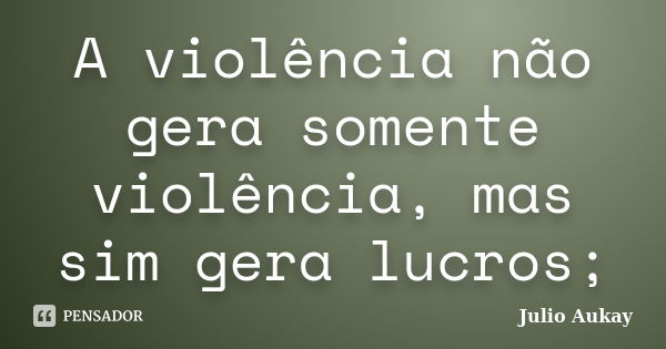 A violência não gera somente violência, mas sim gera lucros;... Frase de Julio Aukay.