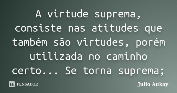 A virtude suprema, consiste nas atitudes que também são virtudes, porém utilizada no caminho certo... Se torna suprema;... Frase de Julio Aukay.