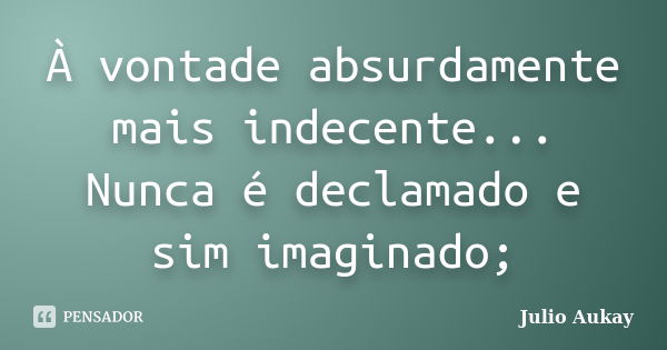 À vontade absurdamente mais indecente... Nunca é declamado e sim imaginado;... Frase de Julio Aukay.