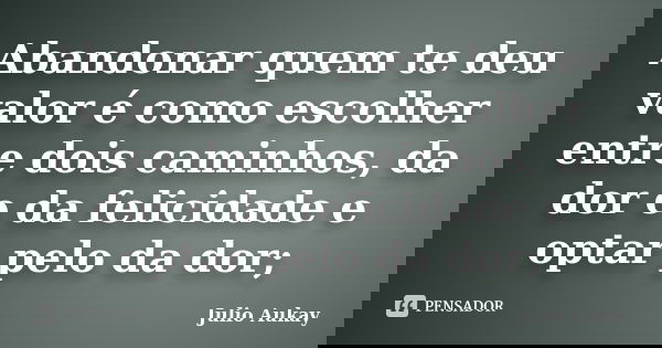 Abandonar quem te deu valor é como escolher entre dois caminhos, da dor e da felicidade e optar pelo da dor;... Frase de Julio Aukay.