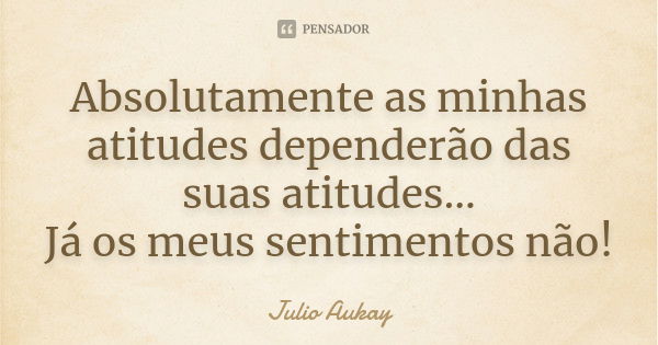 Absolutamente as minhas atitudes dependerão das suas atitudes... Já os meus sentimentos não!... Frase de Julio Aukay.