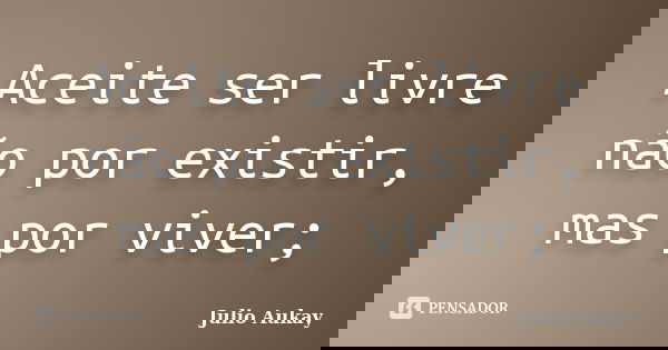 Aceite ser livre não por existir, mas por viver;... Frase de Julio Aukay.