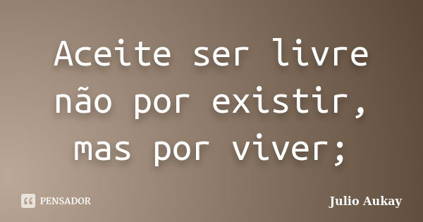 Aceite ser livre não por existir, mas por viver;... Frase de Julio Aukay.