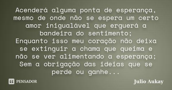 Acenderá alguma ponta de esperança, mesmo de onde não se espera um certo amor inigualável que erguerá a bandeira do sentimento; Enquanto isso meu coração não de... Frase de Julio Aukay.