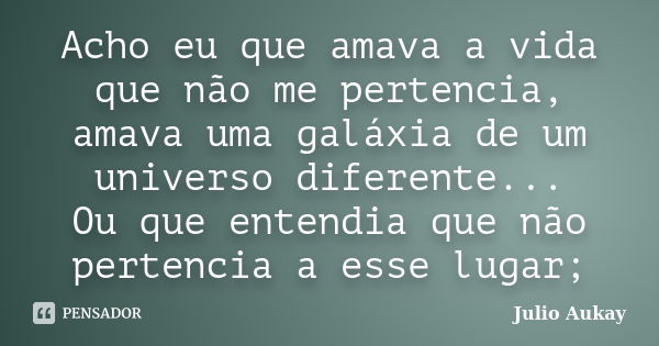 Acho eu que amava a vida que não me pertencia, amava uma galáxia de um universo diferente... Ou que entendia que não pertencia a esse lugar;... Frase de Julio Aukay.