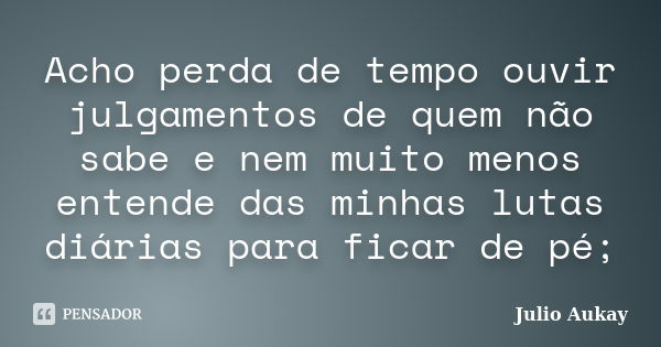 Acho perda de tempo ouvir julgamentos de quem não sabe e nem muito menos entende das minhas lutas diárias para ficar de pé;... Frase de Julio Aukay.