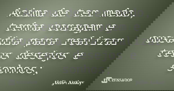 Acima de ter medo, tenha coragem e ousadia para realizar teus desejos e sonhos;... Frase de Julio Aukay.