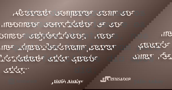Acordo sempre com os mesmos sentidos e os mesmos objetivos, nos quais me impulsionam para uma felicidade dia após dia;... Frase de Julio Aukay.