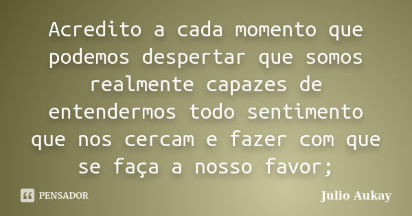 Acredito a cada momento que podemos despertar que somos realmente capazes de entendermos todo sentimento que nos cercam e fazer com que se faça a nosso favor;... Frase de Julio Aukay.