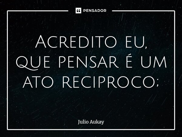 ⁠Acredito eu, que pensar é um ato reciproco;... Frase de Julio Aukay.