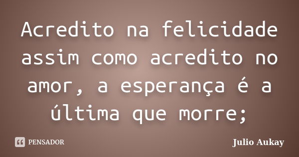 Acredito na felicidade assim como acredito no amor, a esperança é a última que morre;... Frase de Julio Aukay.