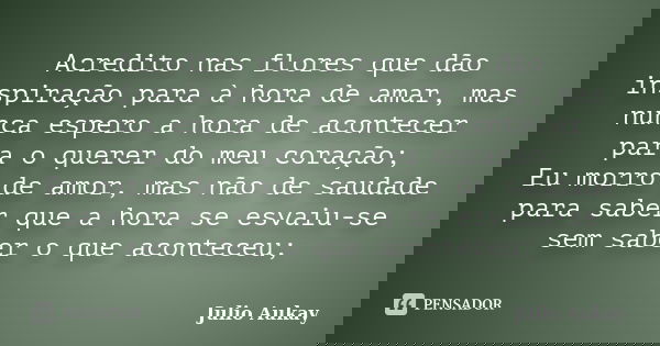 Acredito nas flores que dão inspiração para à hora de amar, mas nunca espero a hora de acontecer para o querer do meu coração; Eu morro de amor, mas não de saud... Frase de Julio Aukay.
