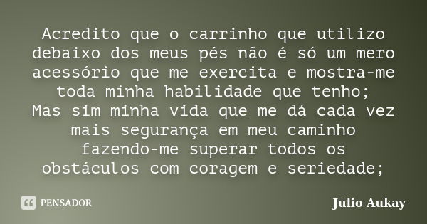 Acredito que o carrinho que utilizo debaixo dos meus pés não é só um mero acessório que me exercita e mostra-me toda minha habilidade que tenho; Mas sim minha v... Frase de Julio Aukay.