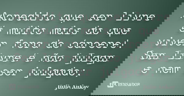 Acredito que ser livre é muito mais do que viver fora do cárcere! Ser livre é não julgar e nem ser julgado;... Frase de julio Aukay.