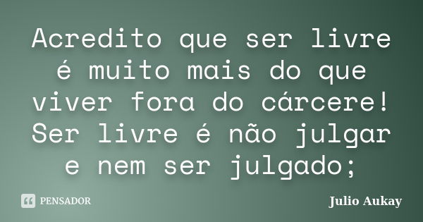 Acredito que ser livre é muito mais do que viver fora do cárcere! Ser livre é não julgar e nem ser julgado;... Frase de julio Aukay.