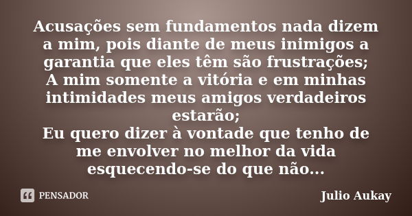 Acusações sem fundamentos nada dizem a mim, pois diante de meus inimigos a garantia que eles têm são frustrações; A mim somente a vitória e em minhas intimidade... Frase de Julio Aukay.