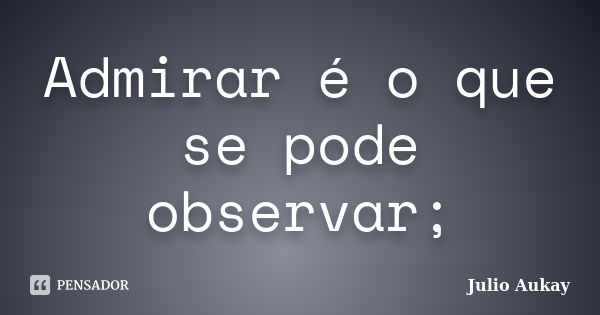 Admirar é o que se pode observar;... Frase de Julio Aukay.