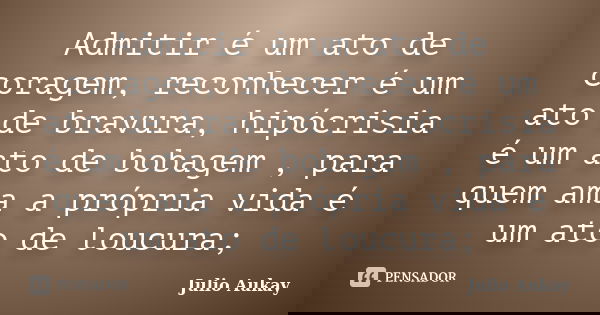 Admitir é um ato de coragem, reconhecer é um ato de bravura, hipócrisia é um ato de bobagem , para quem ama a própria vida é um ato de loucura;... Frase de Julio Aukay.