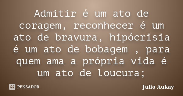 Admitir é um ato de coragem, reconhecer é um ato de bravura, hipócrisia é um ato de bobagem , para quem ama a própria vida é um ato de loucura;... Frase de Julio Aukay.