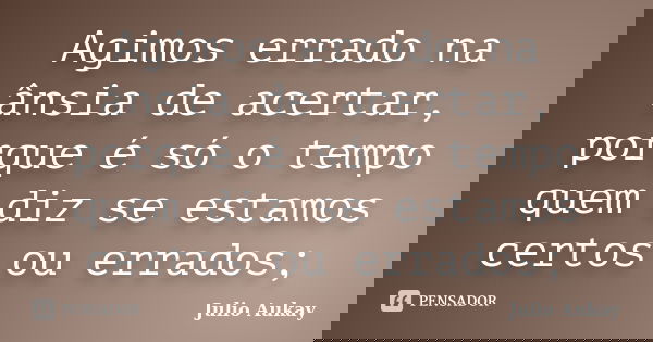 Agimos errado na ânsia de acertar, porque é só o tempo quem diz se estamos certos ou errados;... Frase de Julio Aukay.