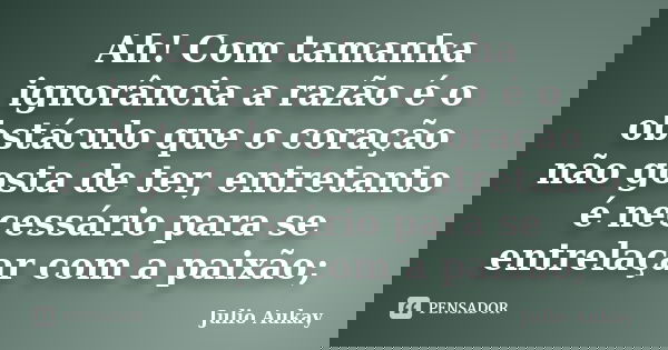 Ah! Com tamanha ignorância a razão é o obstáculo que o coração não gosta de ter, entretanto é necessário para se entrelaçar com a paixão;... Frase de Julio Aukay.