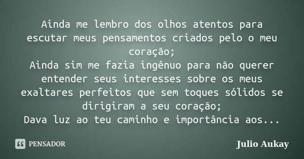 Ainda me lembro dos olhos atentos para escutar meus pensamentos criados pelo o meu coração; Ainda sim me fazia ingênuo para não querer entender seus interesses ... Frase de Julio Aukay.