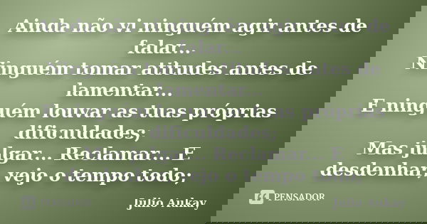 Ainda não vi ninguém agir antes de falar... Ninguém tomar atitudes antes de lamentar... E ninguém louvar as tuas próprias dificuldades; Mas julgar... Reclamar..... Frase de Julio Aukay.