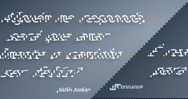 Alguém me responda, será que amar É realmente o caminho para ser feliz?... Frase de Julio Aukay.