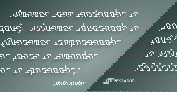 Amamos sem entender o porquê, vivemos buscando o quê? Queremos compreender o viver para o amanhar felicitar o aprender;... Frase de Julio Aukay.