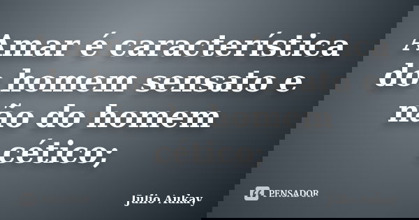 Amar é característica do homem sensato e não do homem cético;... Frase de julio Aukay.