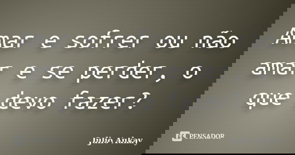 Amar e sofrer ou não amar e se perder, o que devo fazer?... Frase de Julio Aukay.