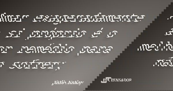 Amar exageradamente a si próprio é o melhor remédio para não sofrer;... Frase de Julio Aukay.