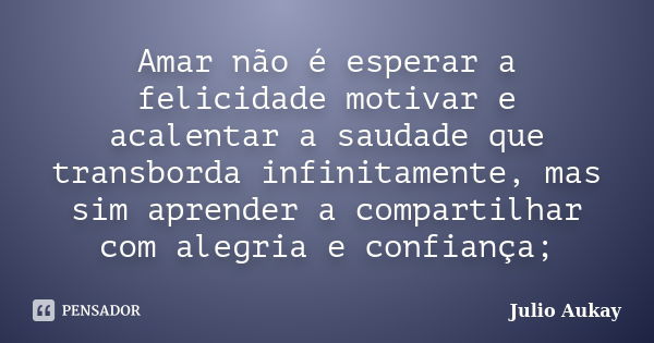 Amar não é esperar a felicidade motivar e acalentar a saudade que transborda infinitamente, mas sim aprender a compartilhar com alegria e confiança;... Frase de Julio Aukay.