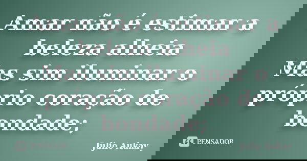 Amar não é estimar a beleza alheia Mas sim iluminar o próprio coração de bondade;... Frase de Julio Aukay.