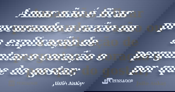 Amar não é ficar procurando a razão ou a explicação de perguntar o coração o por que do gostar;... Frase de Julio Aukay.