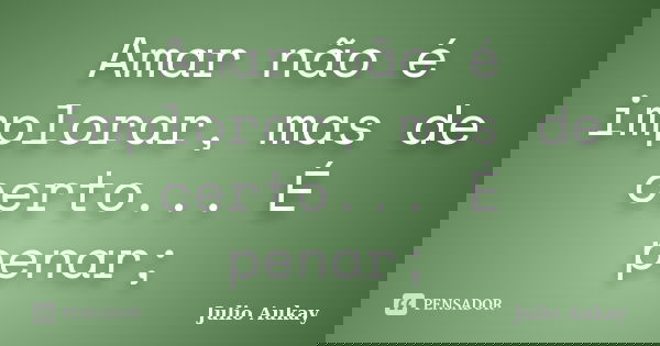 Amar não é implorar, mas de certo... É penar;... Frase de Julio Aukay.