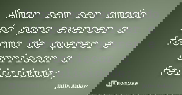 Amar sem ser amado só para exercer a forma de querer e arriscar a felicidade;... Frase de Julio Aukay.