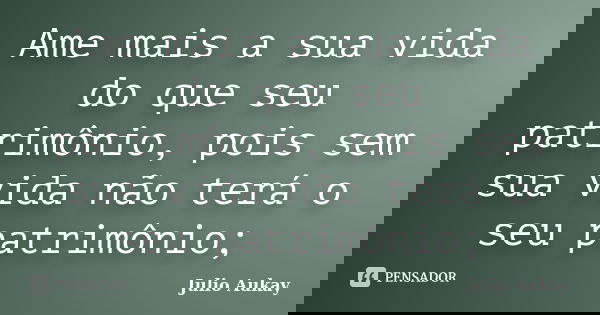 Ame mais a sua vida do que seu patrimônio, pois sem sua vida não terá o seu patrimônio;... Frase de Julio Aukay.