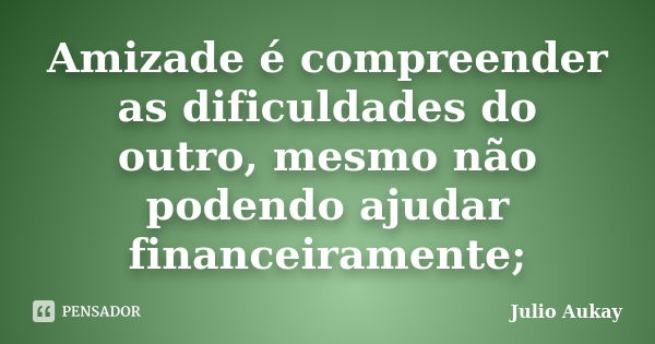 Amizade é compreender as dificuldades do outro, mesmo não podendo ajudar financeiramente;... Frase de Julio Aukay.