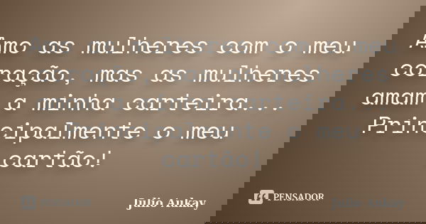 Amo as mulheres com o meu coração, mas as mulheres amam a minha carteira... Principalmente o meu cartão!... Frase de Julio Aukay.