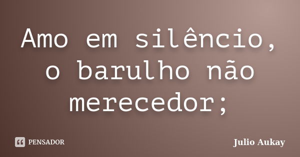 Amo em silêncio, o barulho não merecedor;... Frase de Julio Aukay.