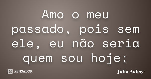 Amo o meu passado, pois sem ele, eu não seria quem sou hoje;... Frase de Julio Aukay.