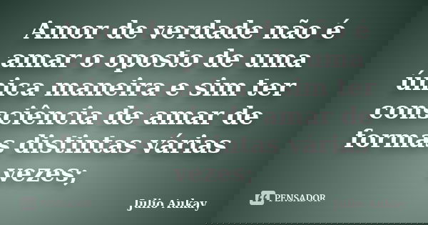 Amor de verdade não é amar o oposto de uma única maneira e sim ter consciência de amar de formas distintas várias vezes;... Frase de Julio Aukay.